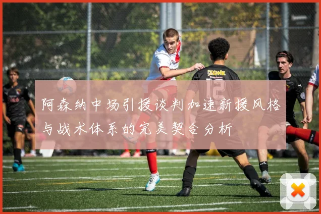 阿森纳中场引援谈判加速新援风格与战术体系的完美契合分析