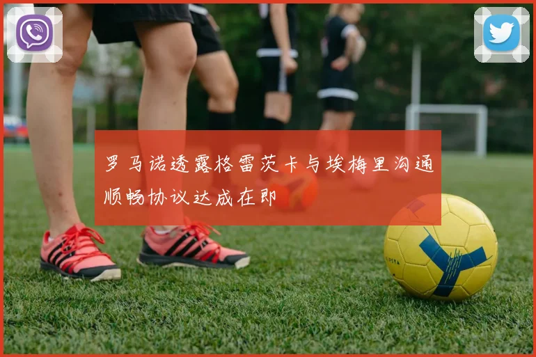 罗马诺透露格雷茨卡与埃梅里沟通顺畅协议达成在即