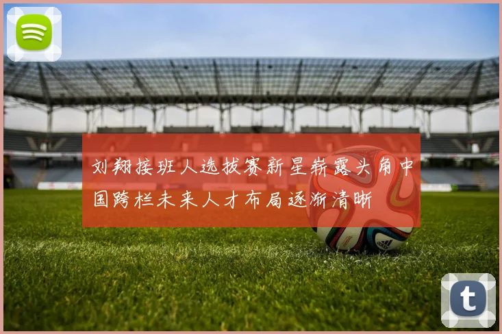 刘翔接班人选拔赛新星崭露头角中国跨栏未来人才布局逐渐清晰