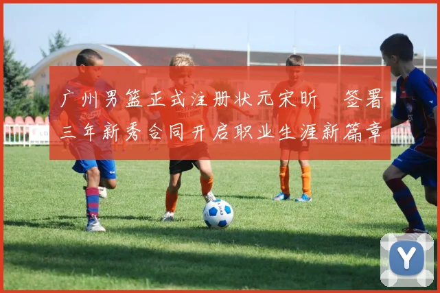 广州男篮正式注册状元宋昕澔签署三年新秀合同开启职业生涯新篇章